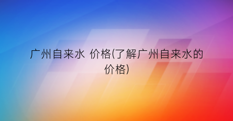 广州自来水 价格(了解广州自来水的价格)